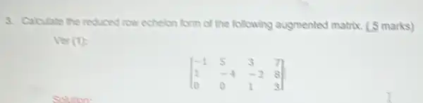 3. Calculate the reduced low echelon form of the following augmented matrix. (5 marks)
(1)
[} -1&5&3&7 1&-4&-2&8 0&0&1&3 ]