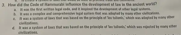 3. How did the Code of Hammurabi influence the development of law in the ancient world?
a. It was the first written logal code, and It inspired the development of other logal systems.
b. It was a complex and comprohonsive logal system that was adopted by many other clvilizations.
c. It was a systom of laws that was based on the principle of "lex tallonis,' which was adopted by many other
civilizations.
d. It was a systom of laws that was based on the principle of 'lex tallonis.which was rojected by many other
civilizations.