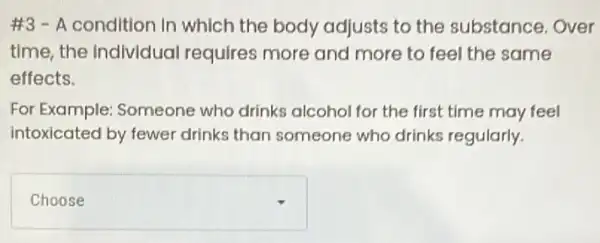 #3 - A condition In which the body adjusts to the substance. Over
time, the Individual requires more and more to feel the same
effects.
For Example: Someone who drinks alcohol for the first time may feel
intoxicated by fewer drinks than someone who drinks regularly.
square