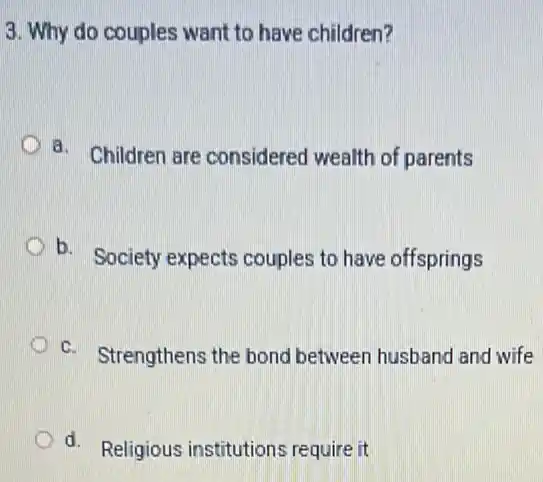 3. Why do couples want to have children?
D
a. Children are considered wealth of parents
b. Society expects couples to have offsprings
c. Strengthens the bond between husband and wife
d. Religious institutions require it