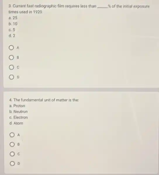 3. Current fast radiographic film requires less than % of the initial exposure
times used in 1920.
a. 25
b. 10
c.5
d. 2
A
B
C
o
4. The fundamental unit of matter is the
a. Proton
b. Neutron
c. Electron
d. Atom
A
B
c
D