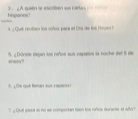 3. d quien le escriben sus carlas ion ninos
hispanos?
4. Que reciben los ninos para el Dia de los Reyes?
5. ¿Donde dejan los:ninos sus zapatos la noche del 5 de
enero?
6. ¿De que llenan sus zapatos?
7. ¿Qué pasa sino se comportan bien los ninos durante of ano?