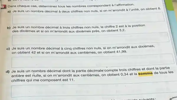 3 Dans chaque cas déterminez tous los nombres correspondant a l'affirmation.
a) Jo suls un nombre dócimal a deux chiffres non nuls, si on m'arrondit a l'unité, on obtient 8.
square 
b) Jo suls un nombre dócimal à trols chiffres non nuls, lo chiffre 2 est a la position
des dixiomes et si on m'arrondit aux dixièmes près, on obtient 3.2.
square 
c) Jo suls un nombre décimal à cing chiffres non nuls, sl on m'arrondit aux dixièmos,
on obtient 42 et si on m'arrondit aux centiemes, on obtient 41,99 .
square 
d) Je suis un nombre décimal dont la partie décimale'compte trols chiffres et
entière est nulle, si on m'arrondit aux centiemes, on obtient 0,34 et la somme de tous les
chilfres qui me composent est 11.
square