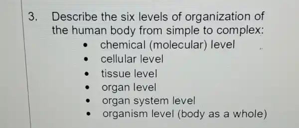 3. Describe the six levels of organization of
the human body from simple to complex:
chemical (molecular)level
organism level (body as a whole)