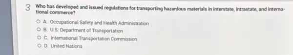 3 Who has developed and issued regulations for transporting hazardous materials in interstate intrastate, and interna-
tional commerce?
A. Occupational Safety and Health Administration
B. U.S. Department of Transportation
C. International Transportation Commission
D. United Nations