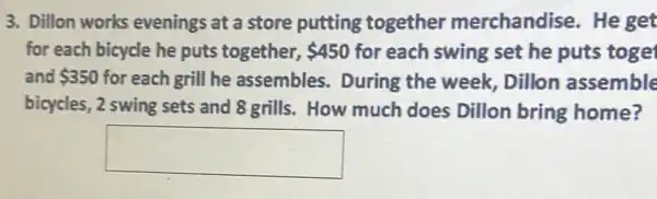 3. Dillon works evenings at a store putting together merchandise. He get
for each bicycle he puts together, 450 for each swing set he puts toge
and 350 for each grill he assembles. During the week, Dillon assemble
bicycles, 2 swing sets and 8 grills. How much does Dillon bring home?
square