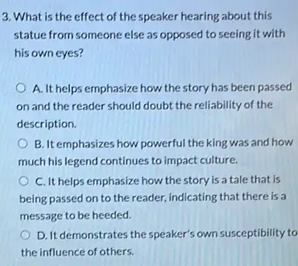 3. What is the effect of the speaker hearing about this
statue from someone else as opposed to seeing it with
his own eyes?
A. It helps emphasize how the story has been passed
on and the reader should doubt the reliability of the
description.
B. It emphasizes how powerful the king was and how
much his legend continues to impact culture.
C. It helps emphasize how the story is a tale that is
being passed on to the reader, indicating that there is a
message to be heeded.
D. It demonstrates the speaker's own susceptibility to
the influence of others.