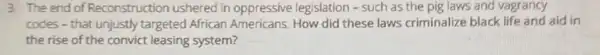 3. The end of Reconstruction ushered in oppressive legislation - such as the pig laws and vagrancy
codes - that unjustly targeted African Americans How did these laws criminalize black life and aid in
the rise of the convict leasing system?