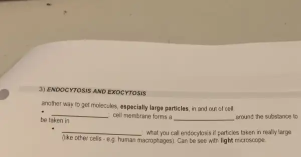 3) ENDOCYTOSIS AND EXOCYTOSIS
another way to get molecules, especially large particles, in and out of cell.
be taken in.
__ : cell membrane forms a __ around the substance to
__ : what you call endocytosis if particles taken in really large
(like other cells - e.g human
macrophages). Can be see with light microscope.