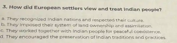 3. How did European settlers view and treat Indian people?
a. They recognized Indian nations and respected their culture.
b. They imposed their system of land ownership and assimilation.
c. They worked together with Indian people for peaceful coexistence.
d. They encouraged the preservation of Indian traditions and practices.