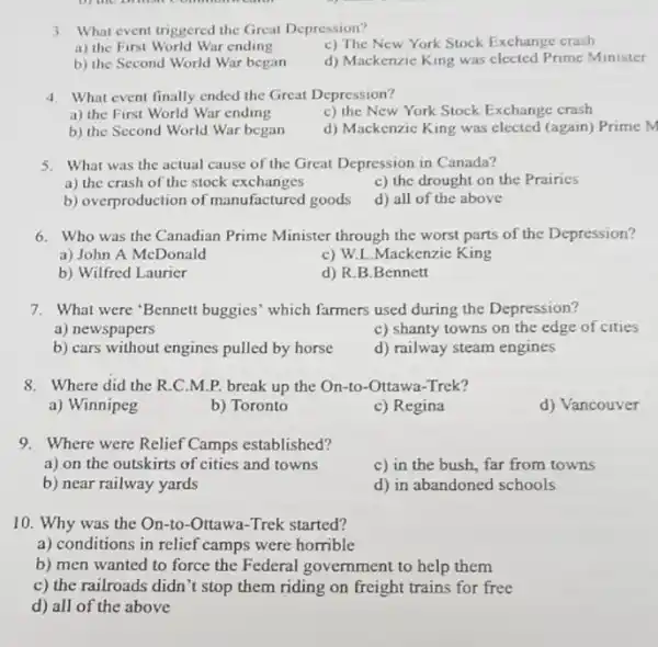 3. What event triggered the Great Depression?
c) The New York Stock Exchange crash
a) the First World War ending
d) Mackenzie King was elected Prime Minister
b) the Second World War began
4. What event finally ended the Great Depression?
a) the First World War ending
c) the New York Stock Exchange crash
b) the Second World War began
d) Mackenzic King was elected (again) Prime M
5. What was the actual cause of the Great Depression in Canada?
a) the crash of the stock exchanges
c) the drought on the Prairies
b) overproduction of manufactured goods
d) all of the above
6. Who was the Canadian Prime Minister through the worst parts of the Depression?
a) John A McDonald
c) W.L.Mackenzie King
b) Wilfred Laurier
d) R.B.Bennett
7. What were'Bennett buggies' which farmers used during the Depression?
a) newspapers
c) shanty towns on the edge of cities
b) cars without engines pulled by horse
d) railway steam engines
8. Where did the R.C.M.P. break up the On-to-Ottawa-Trek?
a) Winnipeg
b) Toronto
c) Regina
d) Vancouver
9. Where were Relief Camps established?
a) on the outskirts of cities and towns
c) in the bush,far from towns
b) near railway yards
d) in abandoned schools
10. Why was the On-to-Ottawa-Trek started?
a) conditions in relief camps were horrible
b) men wanted to force the Federal government to help them
c) the railroads didn 't stop them riding on freight trains for free
d) all of the above