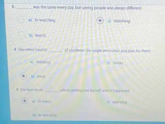3. __ was the same every day, but saving people was always different.
a) To watching
D c) Watching
b) Watch
4. She often tried to __ of problems she might encounter and plan for them.
a) thinking
c) thinks
b) think
5. She was never __ about getting lost herself until it happened.
a) to worry
c) worrying
b) to worrying