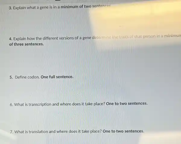 3. Explain what a gene is in a minimum of two sentences
4. Explain how the different versions of a gene determine the traits of that person in a minimun
of three sentences.
5. Define codon. One full sentence.
6. What is transcription and where does it take place? One to two sentences.
7. What is translation and where does it take place? One to two sentences.