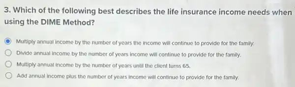 3. Which of the following best describes the life insurance income needs when
using the DIME Method?
Multiply annual income by the number of years the income will continue to provide for the family.
Divide annual income by the number of years income will continue to provide for the family.
Multiply annual income by the number of years until the client turns 65.
Add annual income plus the number of years income will continue to provide for the family.