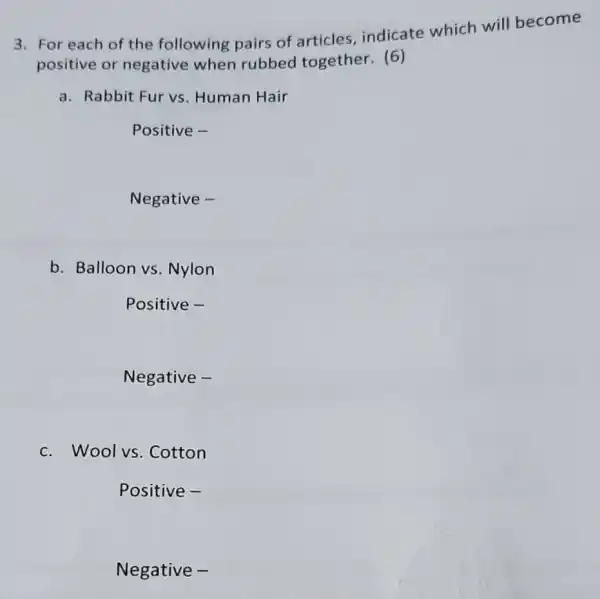 3. For each of the following pairs of articles indicate which will become
positive or negative when rubbed together.(6)
a. Rabbit Fur vs Human Hair
Positive -
Negative -
b. Balloon vs Nylon
Positive -
Negative -
c. Woolvs . Cotton
Positive -
Negative -