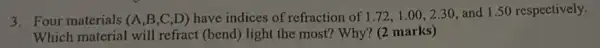 3. Four materials (A ,B,C,D) have indices of refraction of 1.72,1.00,2.30 and 1.50 respectively.
Which material will refract (bend) light the most? Why? (2 marks)