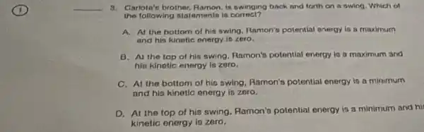 __
3. Garlota's brother Ramon,is swinging back and forth on a swing . Which of
the following statamento is correct?
A. At the bottom of his swing. Ramon's potential energy is a maximum
and his kinetic energy is zero.
B. Al the top of his swing,Ramon's potential energy is a maximum and
hip kinetic enorgy is zoro.
C. At the bottom of hio swing, Ramon's potential energy is a minimum
and his kinetic energy is zero.
D. At the top of his swing. Ramon's potential energy is a minimum and his
kinetic energy is zero.