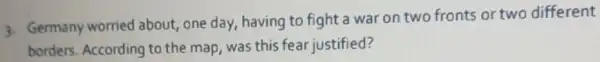 3. Germany worried about, one day having to fight a war on two fronts or two different
borders. According to the map, was this fear justified?