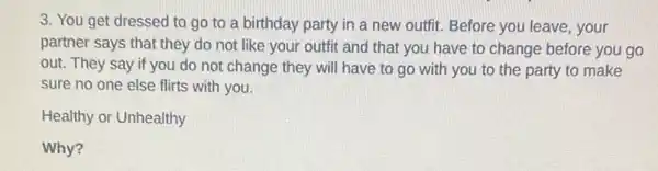 3. You get dressed to go to a birthday party in a new outfit. Before you leave, your
partner says that they do not like your outfit and that you have to change before you go
out. They say if you do not change they will have to go with you to the party to make
sure no one else flirts with you.
Healthy or Unhealthy
Why?