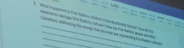 3. What happened to First Nations children in the Residential Schools?How did this
experience damage fin Nations adures?How are first Nations prople and other
Canadars addressing the wrongs that occurred and rejurenting First Nations cultures?
__