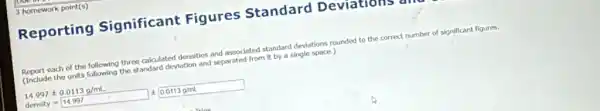 3 homework point(s)
Reporting Significant Figures Standard Deviations a
Report each of the following three calculated densities and associated standard deviations rounded to the correct number of significant figures.
(Include the units following the standard deviation and separated from it by a single space.)
14.997pm 0.0113g/mL
dersity=14.997 0.0113gmL