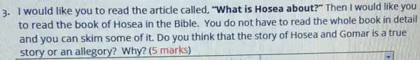 3. I would like you to read the article called, "What is Hosea about?" Then I would like you
to read the book of Hosea in the Bible. You do not have to read the whole book in detail
and you can skim some of it. Do you think that the story of Hosea and Gomar is a true
story or an allegory?Why? (5 marks)