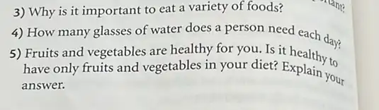 3) Why is it important to eat a variety of foods?
4) How many glasses of water does a person need each day?
5) Fruits and vegetables are healthy for you.Is it healthy to
have only fruits and vegetables in your diet?Explain to
answer.