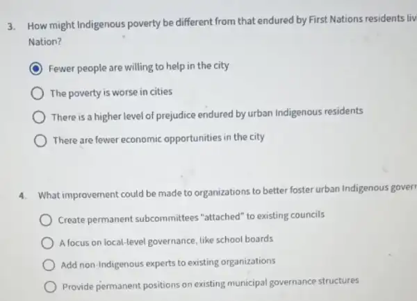 3. How might Indigenous poverty be different from that endured by First Nations residents liv
Nation?
Fewer people are willing to help in the city
The poverty is worse in cities
There is a higher level of prejudice endured by urban Indigenous residents
There are fewer economic opportunities in the city
4.
What improvement could be made to organizations to better foster urban Indigenous gover
Create permanent subcommittees "attached" to existing councils
A focus on local-level governance, like school boards
Add non-Indigenous experts to existing organizations
Provide permanent positions on existing municipal governance structures