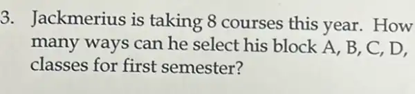 3. Jackmerius is taking 8 courses this year. How
many ways can he select his block A, B, C, D,
classes for first semester?