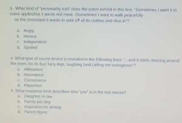 3. What kind of "personality trait" does the poem exhibit in this line: "Sometimes I want it to
crave apples/but it wants red meat. /Sometimes I want to walk peacefully
on the shore/and it wants to take off all its clothes and dive in"?
a. Angry
b. Honest
c. Independent
d. Spoiled
4. What type of sound device is revealed in the following lines. __ and it starts dancing around
the room /on its four furry legs, laughing land calling me outrageous"?
a. Alliteration
b. Assonance
c. Consonance
d. Repetition
5. What response best describes who "you" is in the last stanza?
a. Daughter-in-law
b. Family pet dog
c. Inspiration for writing
d. Parent figure