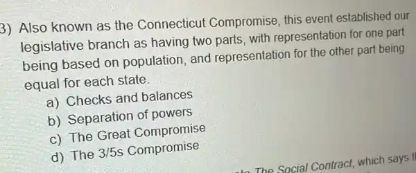 3) Also known as the Connecticut Compromise, this event established our
legislative branch as having two parts, with representation for one part
being based on population, and representation for the other part being
equal for each state
a) Checks and balances
b) Separation of powers
c) The Great Compromise
d) The 3/5 s Compromise