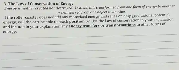 3. The Law of Conservation of Energy
Energy is neither created nor destroyed.Instead,it is transformed from one form of energy to another
or transferred from one object to another.
If the roller coaster does not add any motorized energy and relies on only gravitational potential
energy, will the cart be able to reach position 5? Use the Law of conservation in your explanation
and include in your explanation any energy transfers or transformations to other forms of
__