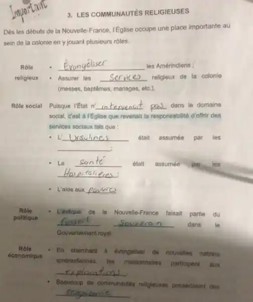 3. LES COMMUNAUTÉS RELIGIEUSES
Dès les débuts de la Nouvelle-France r'église occupe une place importante au
sein de la colonie en y jouant plusieurs rôles.
Rôle	__ les Amérindiens ;
religieux	Assurer les __ religieux de la colonie
(messes, baptêmes,mariages, etc.)
Rôle social Puisque l'état n' __ __ dans le domaine
social, c'est à l'Eglise que revenait la responsabilité d'offrir des
services sociaux tels que :
L __ était assumée par les
__ :
La __ était assumée par les
__
L'aide aux __
Rôle	L'évêque de la Nouvelle-France faisait partie du
politique
__ __ dans le
Gouvernement royal.
Rôle
En cherchant a évangéliser de nouvelles nations
économique
amérindiennes, les missionnaires participent aux
__
Beaucoup de communautés religieuses possédaient des
__
.