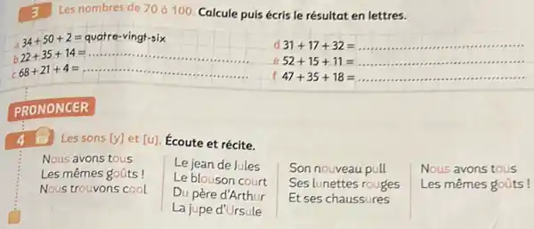 3 Les nombres de 70 á 100. Calcule puis écris le résultat en lettres.
a
34+50+2=qvatre-vingt-six
d 31+17+32= __
e 52+15+11= __
f 47+35+18= __
PRONONCER
Les sons [y] et [u] Ecoute et récite.
Nous avons tous
Le jean de Jules
Les mêmes goũts !
Le blouson court
Nous trouvons cool
Du père d'Arthur
Son nouveau pull
Ses lunettes rouges
Et ses chaussures
Nous avons tous
Les mêmes goúts!
La jupe d'Ursule