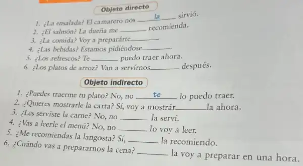 3. ¿Les serviste la carne?No,no __ la serví.
Objeto directo
1. ¿La ensalada? El camarero nos -
__ sirvió.
2. ¿El salmón? La dueña me __ recomienda.
3. ¿La comida? Voy a preparárte.
__
4. ¿Las bebidas? Estamos pidiéndose __
5. ¿Los refrescos? Te __ puedo traer ahora.
6. ¿Los platos de arroz?Van a servírnos __ después.
Objeto indirecto
1. ¿Puedes traerme tu plato:No,no __ lo puedo traer.
2. ¿Quieres mostrarle la carta Sí, voy a mostrár. __ la ahora.
5. ¿Me recomiendas la langosta ? Sí,
__ la recomiendo.
4. ¿Vas a leerle el menú? No, no __ lo voy a leer.
6. ¿Cuándo vas a prepararnos la cena?
__
la voy a preparar en una hora.