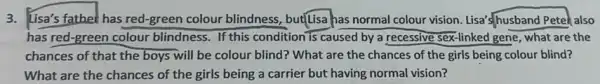3. Lisa's father has red-green colour blindness, but[Lisa has normal colour vision Lisa's/husband Petek also
has red-green colour blindness. If this condition is caused by a recessive sex-linked gene, what are the
chances of that the boys will be colour blind? What are the chances of the girls being colour blind?
What are the chances of the girls being a carrier but having normal vision?