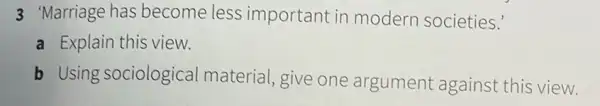 3 Marriage has become less important in modern societies."
a Explain this view.
b Using sociological material, give one argument against this view.