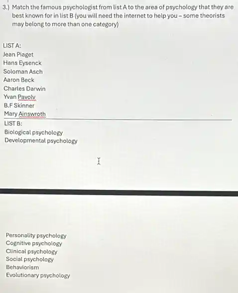 3.) Match the famous psychologist from list A to the area of psychology that they are
best known for in list B (you will need the internet to help you-some theorists
may belong to more than one category)
LIST A:
Jean Piaget
Hans Eysenck
Soloman Asch
Aaron Beck
Charles Darwin
Yvan Pavoly
B.F Skinner
Mary Ainswroth
LIST B:
Biological psychology
Developmental psychology
Personality psychology
Cognitive psychology
Clinical psychology
Social psychology
Behaviorism
Evolutionary psychology