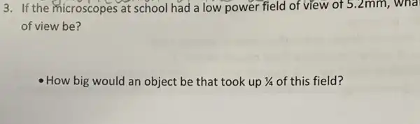 3. If the microscopes at school had a low power field of view of 5.2mm,
of view be?
How big would an object be that took up 1/4 of this field?