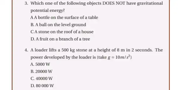 3. Which one of the following objects DOES NOT have gravitational
potential energy?
A A bottle on the surface of a table
B. A ball on the level ground
C A stone on the roof of a house
D. A fruit on a branch of a tree
4. A loader lifts a 500 kg stone at a height of 8 m in 2 seconds. The
power developed by the loader is (take g=10m/s^2
A. 5000 W
B. 20000 W
C. 40000 W
D. 80 000 W