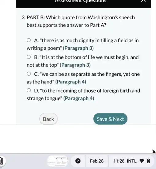 3. PART B: Which quote from Washington's speech
best supports the answer to Part A?
A. "there is as much dignity in tilling a field as in
writing a poem" (Paragraph 3)
B. "It is at the bottom of life we must begin, and
not at the top'(Paragraph 3)
C. "we can be as separate as the fingers, yet one
as the hand" (Paragraph 4)
D. "to the incoming of those of foreign birth and
strange tongue" (Paragraph 4)