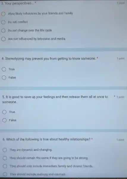 3. Your perspectives...
Were likely influences by your friends and family
Do not conflict
Do not change over the life cycle
Are not influenced by television and media
4. Stereotyping may prevent you from getting to know someone.
True
False
someone.
True
False
6. Which of the following is true about healthy relationships?
They are dynamic and changing.
They should remain the same if they are going to be strong.
They should only include immediate family and closest friends.
They should include jealousy and mistrust.
1 point
1 point
5. It is good to save up your feelings and then release them all at once to 1 point
1 point