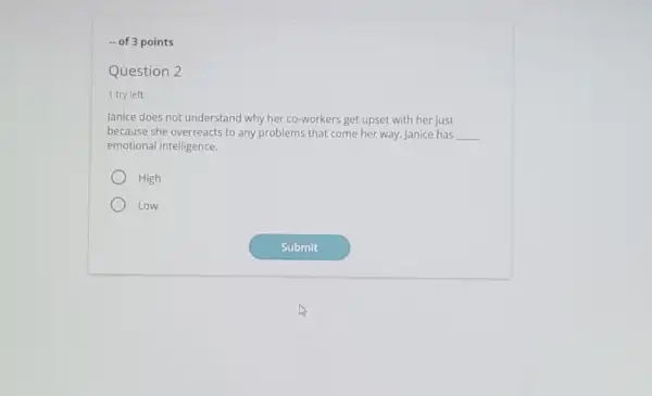 - of 3 points
Question 2
1 try left
Janice does not understand why her co-workers get upset with her just
because she overreacts to any problems that come her way. Janice has __
emotional intelligence.
High
Low