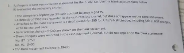 3. A) Prepare a bank reconciliation statement for the B. Alvi Co Use the blank account form below.
B) Journalize the necessary entries.
- The company's September 30 Cash account balance is
 9435
- A deposit of 965
was recorded in the cash receipts journal, but does not appear on the bank statement.
- Attached to the bank statement is a debit memo for
 85 for J. Pizl's NSF cheque, including 40 in NSF charges,
all to be charged back.
- Bank service charges of 40
are shown on the bank statement.
- These cheques were recorded in the cash payments journal, but do not appear on the bank statement:
No. 87 750
No. 91 400
- The bank statement balance is 9495