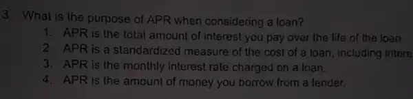 3. What is the purpose of APR when considering a loan?
1. APR is the total amount of interest you pay over the life of the loan.
2. APR is a standardized measure of the cost of a loan, including intere
3. APR is the monthly interest rate charged on a loan.
4. APR is the amount of money you borrow from a lender.