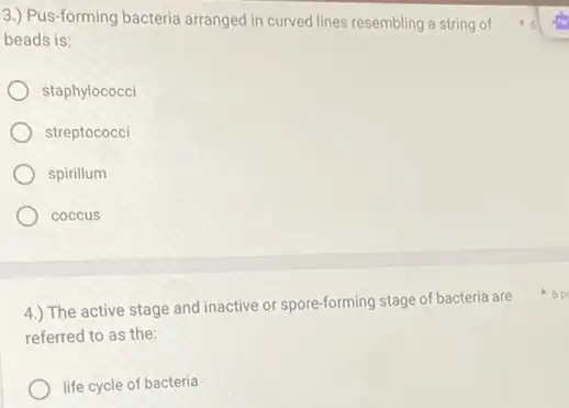 3.) Pus-forming bacteria arranged in curved lines resembling a string of
beads is:
staphylococci
streptococci
spirillum
coccus
4.) The active stage and inactive or spore-forming stage of bacteria are
referred to as the:
life cycle of bacteria
6 p