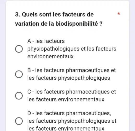 3. Quels sont les facteurs de
variation de la biodisponibilité?
A - les facteurs
physiopatho logiques et les facteurs
environnementaux
B - les facteurs pharmaceutiques et
les facteurs physiopathologiques
C - les facteurs pharmaceutiques et
les facteurs environnementaux
D - les facteurs pharmaceutiques,
les facteurs physiopathologiques et