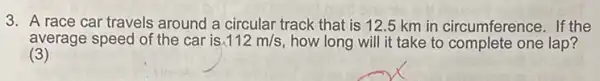 3. A race car travels around a circular track that is 12.5 km in circumference. If the
average speed of the car is 112m/s how long will it take to complete one lap?
(3)