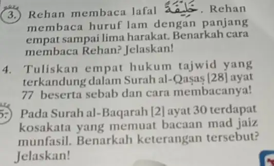 (3.) Rehan membaca lafal	. Rehan
membaca huruf lam dengar panjang
empat sampai lima harakat.Benarkah cara
membaca Rehan?Jelaskan!
4. Tuliskan empat hukum tajwid yang
terkandung dalam Surah al-Qasas [28] ayat
77 beserta sebab dan cara membacanya!
5:) Pada Surah al -Baqarah [2] ayat 30 terdapat
kosakata yang memuat bacaan mad jaiz
munfasil. Benarkah keterangan tersebut?
Jelaskan!