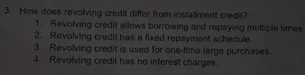 3. How does revolving credit differ from installment credit?
1. Revolving credi allows borrowing and repaying multiple times
2. Revolving credit has a fixed repayment schedule.
3. Revolving credit is used for one-time large purchases.
4. Revolving credit has no interest charges.